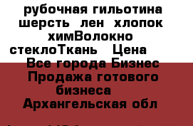 рубочная гильотина шерсть, лен, хлопок, химВолокно, стеклоТкань › Цена ­ 100 - Все города Бизнес » Продажа готового бизнеса   . Архангельская обл.